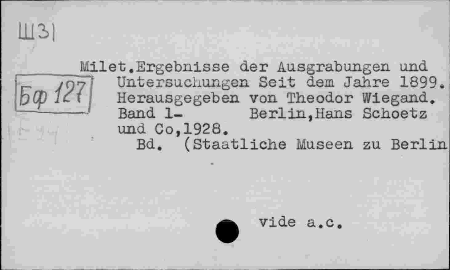 ﻿шы
Wiegand Schoetz
Milet.Ergebnisse der Ausgrabungen und
7 Untersuchungen Seit dem Jahre 1899
Г	Herausgegeben von Theodor
—	Band 1-	Berlin,Hans
und Co,1928.
Bd. (Staatliche Museen
zu Berlin.
vide a.c